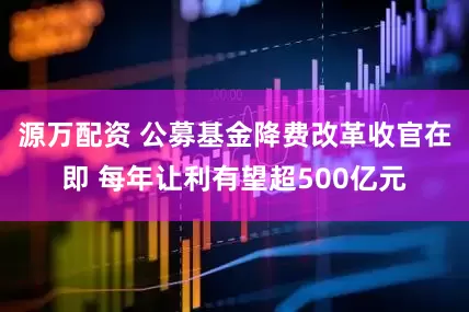 源万配资 公募基金降费改革收官在即 每年让利有望超500亿元