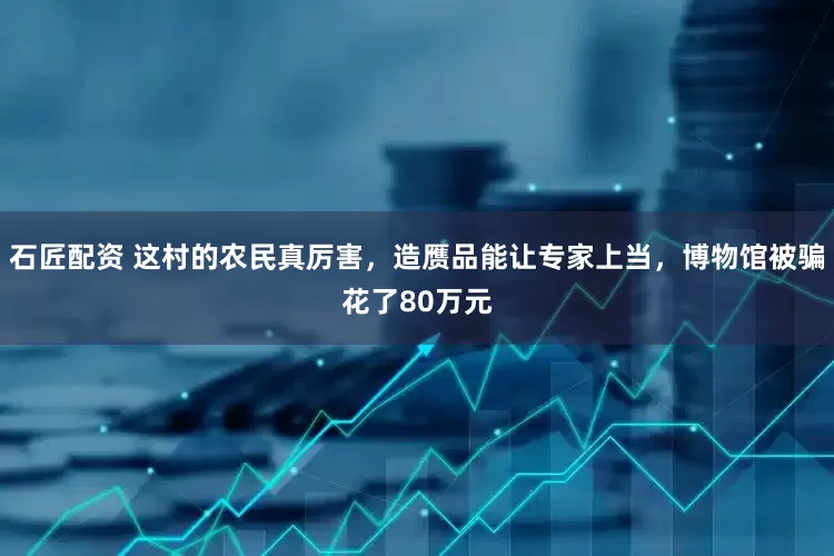 石匠配资 这村的农民真厉害，造赝品能让专家上当，博物馆被骗花了80万元